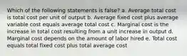 Which of the following statements is false? a. Average total cost is total cost per unit of output b. Average fixed cost plus average variable cost equals average total cost c. Marginal cost is the increase in total cost resulting from a unit increase in output d. Marginal cost depends on the amount of labor hired e. Total cost equals total fixed cost plus total average cost