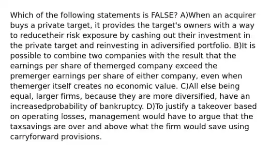 Which of the following statements is FALSE? A)When an acquirer buys a private target, it provides the target's owners with a way to reducetheir risk exposure by cashing out their investment in the private target and reinvesting in adiversified portfolio. B)It is possible to combine two companies with the result that the earnings per share of themerged company exceed the premerger earnings per share of either company, even when themerger itself creates no economic value. C)All else being equal, larger firms, because they are more diversified, have an increasedprobability of bankruptcy. D)To justify a takeover based on operating losses, management would have to argue that the taxsavings are over and above what the firm would save using carryforward provisions.