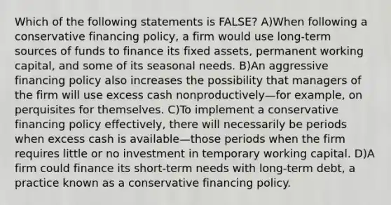 Which of the following statements is FALSE? A)When following a conservative financing policy, a firm would use long-term sources of funds to finance its fixed assets, permanent working capital, and some of its seasonal needs. B)An aggressive financing policy also increases the possibility that managers of the firm will use excess cash nonproductively—for example, on perquisites for themselves. C)To implement a conservative financing policy effectively, there will necessarily be periods when excess cash is available—those periods when the firm requires little or no investment in temporary working capital. D)A firm could finance its short-term needs with long-term debt, a practice known as a conservative financing policy.