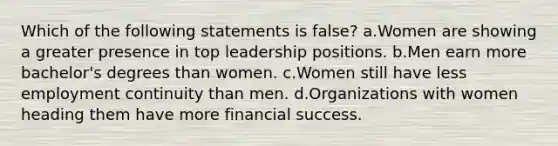 Which of the following statements is false? a.Women are showing a greater presence in top leadership positions. b.Men earn more bachelor's degrees than women. c.Women still have less employment continuity than men. d.Organizations with women heading them have more financial success.