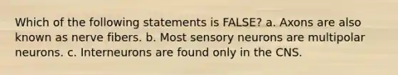 Which of the following statements is FALSE? a. Axons are also known as nerve fibers. b. Most sensory neurons are multipolar neurons. c. Interneurons are found only in the CNS.