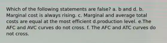 Which of the following statements are false? a. b and d. b. Marginal cost is always rising. c. Marginal and average total costs are equal at the most efficient d.production level. e.The AFC and AVC curves do not cross. f. The AFC and ATC curves do not cross.