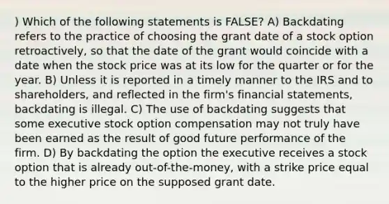 ) Which of the following statements is FALSE? A) Backdating refers to the practice of choosing the grant date of a stock option retroactively, so that the date of the grant would coincide with a date when the stock price was at its low for the quarter or for the year. B) Unless it is reported in a timely manner to the IRS and to shareholders, and reflected in the firm's financial statements, backdating is illegal. C) The use of backdating suggests that some executive stock option compensation may not truly have been earned as the result of good future performance of the firm. D) By backdating the option the executive receives a stock option that is already out-of-the-money, with a strike price equal to the higher price on the supposed grant date.