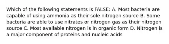 Which of the following statements is FALSE: A. Most bacteria are capable of using ammonia as their sole nitrogen source B. Some bacteria are able to use nitrates or nitrogen gas as their nitrogen source C. Most available nitrogen is in organic form D. Nitrogen is a major component of proteins and nucleic acids