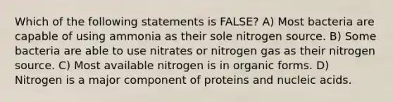 Which of the following statements is FALSE? A) Most bacteria are capable of using ammonia as their sole nitrogen source. B) Some bacteria are able to use nitrates or nitrogen gas as their nitrogen source. C) Most available nitrogen is in organic forms. D) Nitrogen is a major component of proteins and nucleic acids.