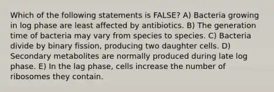 Which of the following statements is FALSE? A) Bacteria growing in log phase are least affected by antibiotics. B) The generation time of bacteria may vary from species to species. C) Bacteria divide by binary fission, producing two daughter cells. D) Secondary metabolites are normally produced during late log phase. E) In the lag phase, cells increase the number of ribosomes they contain.