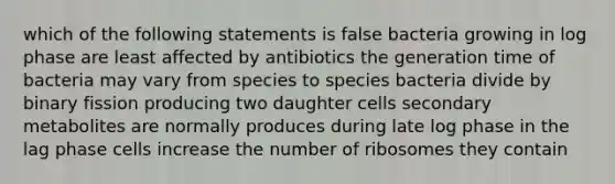 which of the following statements is false bacteria growing in log phase are least affected by antibiotics the generation time of bacteria may vary from species to species bacteria divide by binary fission producing two daughter cells secondary metabolites are normally produces during late log phase in the lag phase cells increase the number of ribosomes they contain