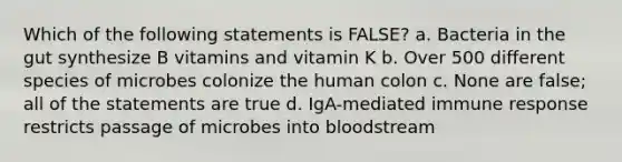 Which of the following statements is FALSE? a. Bacteria in the gut synthesize B vitamins and vitamin K b. Over 500 different species of microbes colonize the human colon c. None are false; all of the statements are true d. IgA-mediated immune response restricts passage of microbes into bloodstream