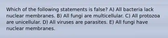 Which of the following statements is false? A) All bacteria lack nuclear membranes. B) All fungi are multicellular. C) All protozoa are unicellular. D) All viruses are parasites. E) All fungi have nuclear membranes.