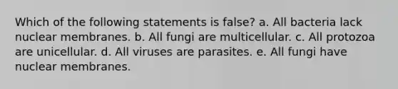 Which of the following statements is false? a. All bacteria lack nuclear membranes. b. All fungi are multicellular. c. All protozoa are unicellular. d. All viruses are parasites. e. All fungi have nuclear membranes.