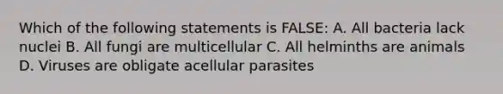 Which of the following statements is FALSE: A. All bacteria lack nuclei B. All fungi are multicellular C. All helminths are animals D. Viruses are obligate acellular parasites