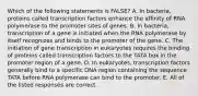 Which of the following statements is FALSE? A. In bacteria, proteins called transcription factors enhance the affinity of RNA polymerase to the promoter sites of genes. B. In bacteria, transcription of a gene is initiated when the RNA polymerase by itself recognizes and binds to the promoter of the gene. C. The initiation of gene transcription in eukaryotes requires the binding of proteins called transcription factors to the TATA box in the promoter region of a gene. D. In eukaryotes, transcription factors generally bind to a specific DNA region containing the sequence TATA before RNA polymerase can bind to the promoter. E. All of the listed responses are correct.