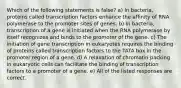 Which of the following statements is false? a) In bacteria, proteins called transcription factors enhance the affinity of RNA polymerase to the promoter sites of genes. b) In bacteria, transcription of a gene is initiated when the RNA polymerase by itself recognizes and binds to the promoter of the gene. c) The initiation of gene transcription in eukaryotes requires the binding of proteins called transcription factors to the TATA box in the promoter region of a gene. d) A relaxation of chromatin packing in eukaryotic cells can facilitate the binding of transcription factors to a promoter of a gene. e) All of the listed responses are correct.