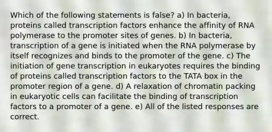 Which of the following statements is false? a) In bacteria, proteins called transcription factors enhance the affinity of RNA polymerase to the promoter sites of genes. b) In bacteria, transcription of a gene is initiated when the RNA polymerase by itself recognizes and binds to the promoter of the gene. c) The initiation of gene transcription in eukaryotes requires the binding of proteins called transcription factors to the TATA box in the promoter region of a gene. d) A relaxation of chromatin packing in eukaryotic cells can facilitate the binding of transcription factors to a promoter of a gene. e) All of the listed responses are correct.