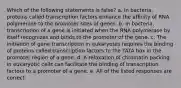 Which of the following statements is false? a. In bacteria, proteins called transcription factors enhance the affinity of RNA polymerase to the promoter sites of genes. b. In bacteria, transcription of a gene is initiated when the RNA polymerase by itself recognizes and binds to the promoter of the gene. c. The initiation of gene transcription in eukaryotes requires the binding of proteins called transcription factors to the TATA box in the promoter region of a gene. d. A relaxation of chromatin packing in eukaryotic cells can facilitate the binding of transcription factors to a promoter of a gene. e. All of the listed responses are correct.