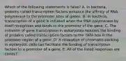 Which of the following statements is false? A. In bacteria, proteins called transcription factors enhance the affinity of RNA polymerase to the promoter sites of genes. B. In bacteria, transcription of a gene is initiated when the RNA polymerase by itself recognizes and binds to the promoter of the gene. C. The initiation of gene transcription in eukaryotes requires the binding of proteins called transcription factors to the TATA box in the promoter region of a gene. D. A relaxation of chromatin packing in eukaryotic cells can facilitate the binding of transcription factors to a promoter of a gene. E. All of the listed responses are correct.