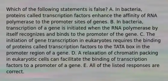 Which of the following statements is false? A. In bacteria, proteins called transcription factors enhance the affinity of RNA polymerase to the promoter sites of genes. B. In bacteria, transcription of a gene is initiated when the RNA polymerase by itself recognizes and binds to the promoter of the gene. C. The initiation of gene transcription in eukaryotes requires the binding of proteins called transcription factors to the TATA box in the promoter region of a gene. D. A relaxation of chromatin packing in eukaryotic cells can facilitate the binding of transcription factors to a promoter of a gene. E. All of the listed responses are correct.