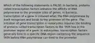 Which of the following statements is FALSE: In bacteria, proteins called transcription factors enhance the affinity of RNA polymerase to the promoter sites of genes. In bacteria, transcription of a gene is initiated when the RNA polymerase by itself recognizes and binds to the promoter of the gene. The initiation of gene transcription in eukaryotes requires the binding of proteins called transcription factors to the TATA box in the promoter region of a gene. In eukaryotes, transcription factors generally bind to a specific DNA region containing the sequence TATA before RNA polymerase can bind to the promoter.