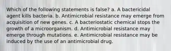 Which of the following statements is false? a. A bactericidal agent kills bacteria. b. Antimicrobial resistance may emerge from acquisition of new genes. c. A bacteriostatic chemical stops the growth of a microorganism. d. Antimicrobial resistance may emerge through mutations. e. Antimicrobial resistance may be induced by the use of an antimicrobial drug.