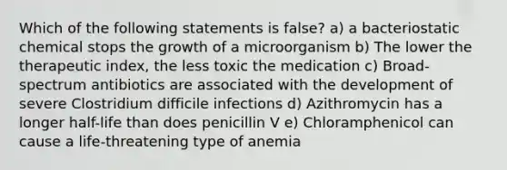 Which of the following statements is false? a) a bacteriostatic chemical stops the growth of a microorganism b) The lower the therapeutic index, the less toxic the medication c) Broad-spectrum antibiotics are associated with the development of severe Clostridium difficile infections d) Azithromycin has a longer half-life than does penicillin V e) Chloramphenicol can cause a life-threatening type of anemia