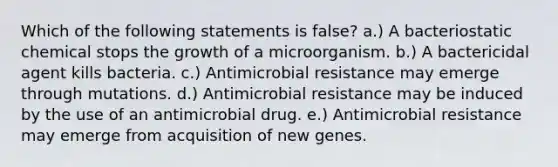 Which of the following statements is false? a.) A bacteriostatic chemical stops the growth of a microorganism. b.) A bactericidal agent kills bacteria. c.) Antimicrobial resistance may emerge through mutations. d.) Antimicrobial resistance may be induced by the use of an antimicrobial drug. e.) Antimicrobial resistance may emerge from acquisition of new genes.