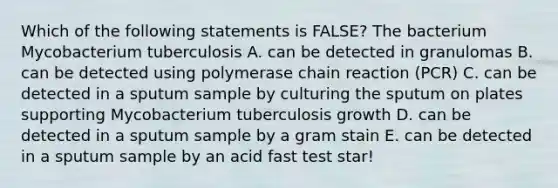 Which of the following statements is FALSE? The bacterium Mycobacterium tuberculosis A. can be detected in granulomas B. can be detected using polymerase chain reaction (PCR) C. can be detected in a sputum sample by culturing the sputum on plates supporting Mycobacterium tuberculosis growth D. can be detected in a sputum sample by a gram stain E. can be detected in a sputum sample by an acid fast test star!