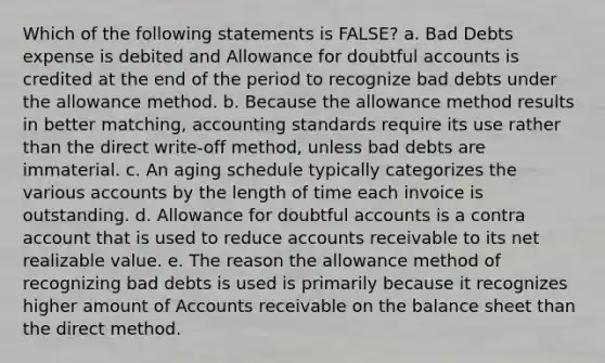 Which of the following statements is FALSE? a. Bad Debts expense is debited and Allowance for doubtful accounts is credited at the end of the period to recognize bad debts under the allowance method. b. Because the allowance method results in better matching, accounting standards require its use rather than the direct write-off method, unless bad debts are immaterial. c. An aging schedule typically categorizes the various accounts by the length of time each invoice is outstanding. d. Allowance for doubtful accounts is a contra account that is used to reduce accounts receivable to its net realizable value. e. The reason the allowance method of recognizing bad debts is used is primarily because it recognizes higher amount of Accounts receivable on the balance sheet than the direct method.