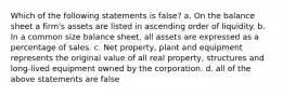 Which of the following statements is false? a. On the balance sheet a firm's assets are listed in ascending order of liquidity. b. In a common size balance sheet, all assets are expressed as a percentage of sales. c. Net property, plant and equipment represents the original value of all real property, structures and long-lived equipment owned by the corporation. d. all of the above statements are false