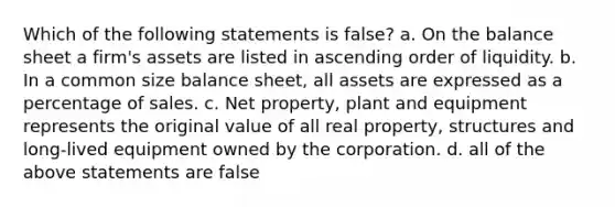 Which of the following statements is false? a. On the balance sheet a firm's assets are listed in ascending order of liquidity. b. In a common size balance sheet, all assets are expressed as a percentage of sales. c. Net property, plant and equipment represents the original value of all real property, structures and long-lived equipment owned by the corporation. d. all of the above statements are false