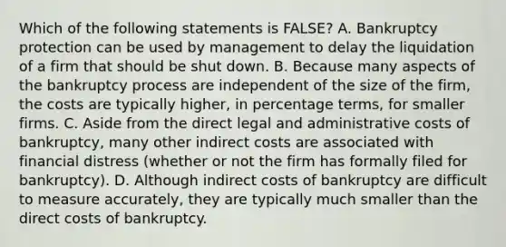 Which of the following statements is​ FALSE? A. Bankruptcy protection can be used by management to delay the liquidation of a firm that should be shut down. B. Because many aspects of the bankruptcy process are independent of the size of the​ firm, the costs are typically​ higher, in percentage​ terms, for smaller firms. C. Aside from the direct legal and administrative costs of​ bankruptcy, many other indirect costs are associated with financial distress​ (whether or not the firm has formally filed for​ bankruptcy). D. Although indirect costs of bankruptcy are difficult to measure​ accurately, they are typically much smaller than the direct costs of bankruptcy.