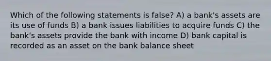 Which of the following statements is false? A) a bank's assets are its use of funds B) a bank issues liabilities to acquire funds C) the bank's assets provide the bank with income D) bank capital is recorded as an asset on the bank balance sheet