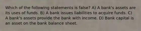 Which of the following statements is false? A) A bank's assets are its uses of funds. B) A bank issues liabilities to acquire funds. C) A bank's assets provide the bank with income. D) Bank capital is an asset on the bank balance sheet.