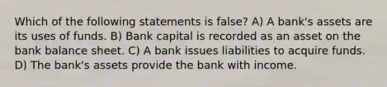 Which of the following statements is false​? A) A​ bank's assets are its uses of funds. B) Bank capital is recorded as an asset on the bank balance sheet. C) A bank issues liabilities to acquire funds. D) The​ bank's assets provide the bank with income.