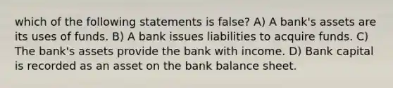 which of the following statements is false? A) A bank's assets are its uses of funds. B) A bank issues liabilities to acquire funds. C) The bank's assets provide the bank with income. D) Bank capital is recorded as an asset on the bank balance sheet.