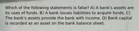 Which of the following statements is false? A) A bankʹs assets are its uses of funds. B) A bank issues liabilities to acquire funds. C) The bankʹs assets provide the bank with income. D) Bank capital is recorded as an asset on the bank balance sheet.