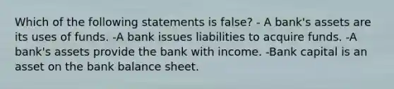 Which of the following statements is false? - A bank's assets are its uses of funds. -A bank issues liabilities to acquire funds. -A bank's assets provide the bank with income. -Bank capital is an asset on the bank balance sheet.