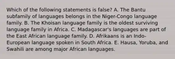 Which of the following statements is false? A. The Bantu subfamily of languages belongs in the Niger-Congo language family. B. The Khoisan language family is the oldest surviving language family in Africa. C. Madagascar's languages are part of the East African language family. D. Afrikaans is an Indo-European language spoken in South Africa. E. Hausa, Yoruba, and Swahili are among major African languages.