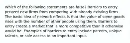 Which of the following statements are false? Barriers to entry prevent new firms from competing with already existing firms. The basic idea of network effects is that the value of some goods rises with the number of other people using them. Barriers to entry create a market that is more competitive than it otherwise would be. Examples of barriers to entry include patents, unique talents, or sole access to an important input.