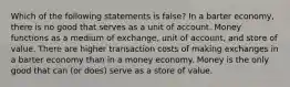 Which of the following statements is false? In a barter economy, there is no good that serves as a unit of account. Money functions as a medium of exchange, unit of account, and store of value. There are higher transaction costs of making exchanges in a barter economy than in a money economy. Money is the only good that can (or does) serve as a store of value.