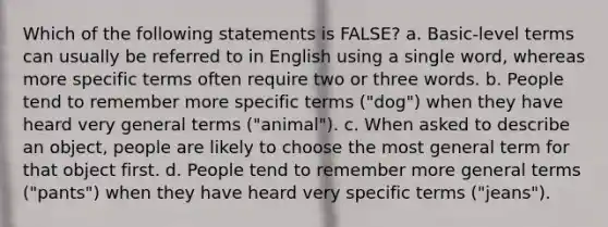 Which of the following statements is FALSE? a. Basic-level terms can usually be referred to in English using a single word, whereas more specific terms often require two or three words. b. People tend to remember more specific terms ("dog") when they have heard very general terms ("animal"). c. When asked to describe an object, people are likely to choose the most general term for that object first. d. People tend to remember more general terms ("pants") when they have heard very specific terms ("jeans").