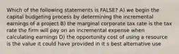 Which of the following statements is FALSE? A) we begin the capital budgeting process by determining the incremental earnings of a project B) the marginal corporate tax rate is the tax rate the firm will pay on an incremental expense when calculating earnings D) the opportunity cost of using a resource is the value it could have provided in it s best alternative use