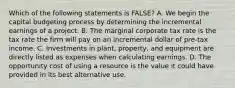 Which of the following statements is FALSE? A. We begin the capital budgeting process by determining the incremental earnings of a project. B. The marginal corporate tax rate is the tax rate the firm will pay on an incremental dollar of pre-tax income. C. Investments in plant, property, and equipment are directly listed as expenses when calculating earnings. D. The opportunity cost of using a resource is the value it could have provided in its best alternative use.