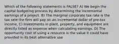 Which of the following statements is FALSE? A) We begin the capital budgeting process by determining the incremental earnings of a project. B) The marginal corporate tax rate is the tax rate the firm will pay on an incremental dollar of pre-tax income. C) Investments in plant, property, and equipment are directly listed as expense when calculating earnings. D) The opportunity cost of using a resource is the value it could have provided in its best alternative use