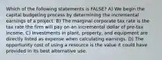 Which of the following statements is FALSE? A) We begin the capital budgeting process by determining the incremental earnings of a project. B) The marginal corporate tax rate is the tax rate the firm will pay on an incremental dollar of pre-tax income. C) Investments in plant, property, and equipment are directly listed as expense when calculating earnings. D) The opportunity cost of using a resource is the value it could have provided in its best alternative use.