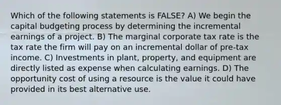 Which of the following statements is FALSE? A) We begin the capital budgeting process by determining the incremental earnings of a project. B) The marginal corporate tax rate is the tax rate the firm will pay on an incremental dollar of pre-tax income. C) Investments in plant, property, and equipment are directly listed as expense when calculating earnings. D) The opportunity cost of using a resource is the value it could have provided in its best alternative use.