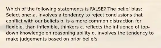 Which of the following statements is FALSE? The belief bias: Select one: a. involves a tendency to reject conclusions that conflict with our beliefs b. is a more common distraction for flexible, than inflexible, thinkers c. reflects the influence of top-down knowledge on reasoning ability d. involves the tendency to make judgements based on prior beliefs