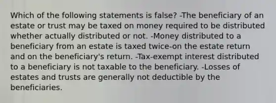 Which of the following statements is false? -The beneficiary of an estate or trust may be taxed on money required to be distributed whether actually distributed or not. -Money distributed to a beneficiary from an estate is taxed twice-on the estate return and on the beneficiary's return. -Tax-exempt interest distributed to a beneficiary is not taxable to the beneficiary. -Losses of estates and trusts are generally not deductible by the beneficiaries.