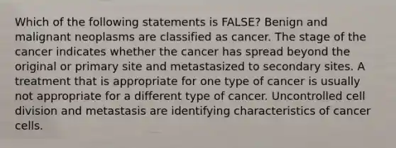 Which of the following statements is FALSE? Benign and malignant neoplasms are classified as cancer. The stage of the cancer indicates whether the cancer has spread beyond the original or primary site and metastasized to secondary sites. A treatment that is appropriate for one type of cancer is usually not appropriate for a different type of cancer. Uncontrolled cell division and metastasis are identifying characteristics of cancer cells.