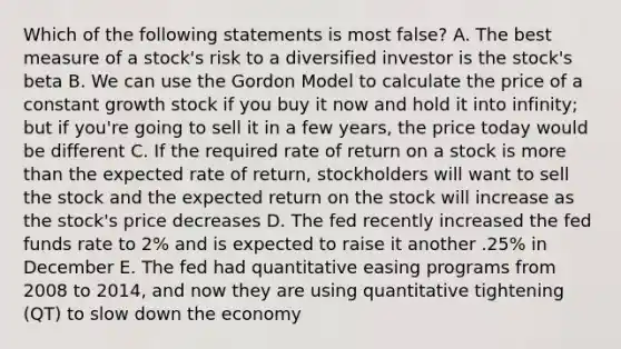 Which of the following statements is most false? A. The best measure of a stock's risk to a diversified investor is the stock's beta B. We can use the Gordon Model to calculate the price of a constant growth stock if you buy it now and hold it into infinity; but if you're going to sell it in a few years, the price today would be different C. If the required rate of return on a stock is more than the expected rate of return, stockholders will want to sell the stock and the expected return on the stock will increase as the stock's price decreases D. The fed recently increased the fed funds rate to 2% and is expected to raise it another .25% in December E. The fed had quantitative easing programs from 2008 to 2014, and now they are using quantitative tightening (QT) to slow down the economy