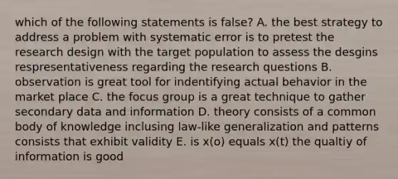 which of the following statements is false? A. the best strategy to address a problem with systematic error is to pretest the research design with the target population to assess the desgins respresentativeness regarding the research questions B. observation is great tool for indentifying actual behavior in the market place C. the focus group is a great technique to gather secondary data and information D. theory consists of a common body of knowledge inclusing law-like generalization and patterns consists that exhibit validity E. is x(o) equals x(t) the qualtiy of information is good